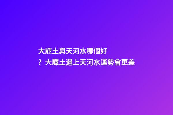 大驛土與天河水哪個好？大驛土遇上天河水運勢會更差